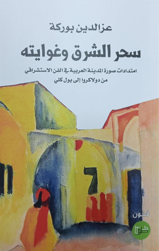 سحر الشرق وغوايته : امتدادات صورة المدينة العربية في الفن الإستشراقي من دولاكروا إلى بول كلي : دراسة / عز الدين بوركة.